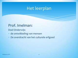Het leerplan


            Prof. Imelman:
            Doel Onderwijs:
             de ontwikkeling van mensen
             De overdracht van het culturele erfgoed




Philippens, ICGO                      27
 