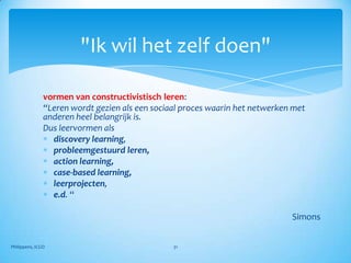 "Ik wil het zelf doen"

               vormen van constructivistisch leren:
               “Leren wordt gezien als een sociaal proces waarin het netwerken met
               anderen heel belangrijk is.
               Dus leervormen als
                 discovery learning,
                 probleemgestuurd leren,
                 action learning,
                 case-based learning,
                 leerprojecten,
                 e.d. “

                                                                              Simons


Philippens, ICGO                                31
 