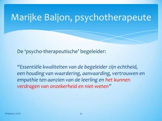 Marijke Baljon, psychotherapeute


            De ‘psycho-therapeutische’ begeleider:

            “Essentiële kwaliteiten van de begeleider zijn echtheid,
            een houding van waardering, aanvaarding, vertrouwen en
            empathie ten aanzien van de leerling en het kunnen
            verdragen van onzekerheid en niet-weten”



Philippens, ICGO                       35
 