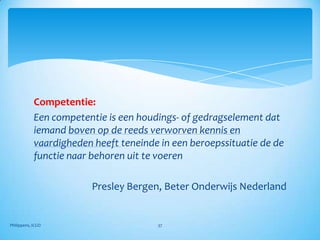 Competentie:
            Een competentie is een houdings- of gedragselement dat
            iemand boven op de reeds verworven kennis en
            vaardigheden heeft teneinde in een beroepssituatie de de
            functie naar behoren uit te voeren

                         Presley Bergen, Beter Onderwijs Nederland


Philippens, ICGO                       37
 