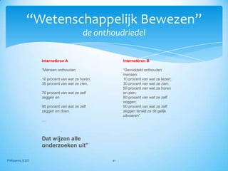 “Wetenschappelijk Bewezen”
                                           de onthoudriedel


                   Internetbron A                      Internetbron B

                   “Mensen onthouden                   “Gemiddeld onthouden
                                                       mensen:
                   10 procent van wat ze horen,        10 procent van wat ze lezen;
                   35 procent van wat ze zien,         30 procent van wat ze zien;
                                                       50 procent van wat ze horen
                   70 procent van wat ze zelf          en zien;
                   zeggen en                           80 procent van wat ze zelf
                                                       zeggen;
                   90 procent van wat ze zelf          90 procent van wat ze zelf
                   zeggen en doen.                     zeggen terwijl ze dit gelijk
                                                       uitvoeren”
                   ....




                   Dat wijzen alle
                   onderzoeken uit”

Philippens, ICGO                                  41
 