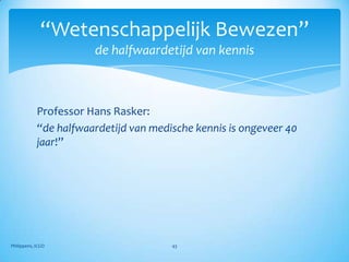 “Wetenschappelijk Bewezen”
                       de halfwaardetijd van kennis



            Professor Hans Rasker:
            “de halfwaardetijd van medische kennis is ongeveer 40
            jaar!”




Philippens, ICGO                       43
 