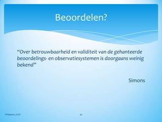 Beoordelen?


            “Over betrouwbaarheid en validiteit van de gehanteerde
            beoordelings- en observatiesystemen is doorgaans weinig
            bekend”

                                                            Simons




Philippens, ICGO                       46
 