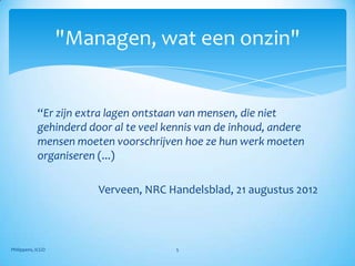 "Managen, wat een onzin"


            “Er zijn extra lagen ontstaan van mensen, die niet
            gehinderd door al te veel kennis van de inhoud, andere
            mensen moeten voorschrijven hoe ze hun werk moeten
            organiseren (...)

                        Verveen, NRC Handelsblad, 21 augustus 2012



Philippens, ICGO                        5
 