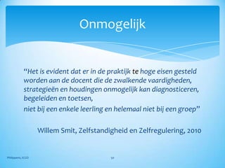 Onmogelijk


            “Het is evident dat er in de praktijk te hoge eisen gesteld
            worden aan de docent die de zwalkende vaardigheden,
            strategieën en houdingen onmogelijk kan diagnosticeren,
            begeleiden en toetsen,
            niet bij een enkele leerling en helemaal niet bij een groep”

                   Willem Smit, Zelfstandigheid en Zelfregulering, 2010


Philippens, ICGO                          50
 
