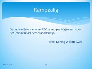 Rampzalig


            De onderwijsvernieuwing CGO is rampzalig geweest voor
            het (middelbaar) beroepsonderwijs.

                                           Free, Koning Willem Twee




Philippens, ICGO                      54
 