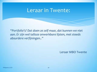 Leraar in Twente:


            “Portfolio’s? Dat doen ze zelf maar, dat kunnen we niet
            aan. Er zijn wel talloze onwerkbare lijsten, met steeds
            absurdere verfijningen..”



                                                 Leraar MBO Twente



Philippens, ICGO                        58
 