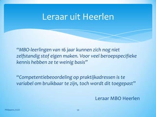 Leraar uit Heerlen


            “MBO-leerlingen van 16 jaar kunnen zich nog niet
            zelfstandig stof eigen maken. Voor veel beroepspecifieke
            kennis hebben ze te weinig basis”

            “Competentiebeoordeling op praktijkadressen is te
            variabel om bruikbaar te zijn, toch wordt dit toegepast”

                                                Leraar MBO Heerlen

Philippens, ICGO                        59
 