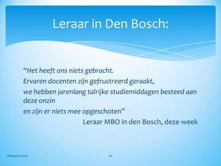 Leraar in Den Bosch:


            “Het heeft ons niets gebracht.
            Ervaren docenten zijn gefrustreerd geraakt,
            we hebben jarenlang talrijke studiemiddagen besteed aan
            deze onzin
            en zijn er niets mee opgeschoten”
                                 Leraar MBO in den Bosch, deze week



Philippens, ICGO                      60
 
