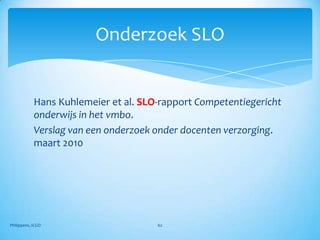 Onderzoek SLO


            Hans Kuhlemeier et al. SLO-rapport Competentiegericht
            onderwijs in het vmbo.
            Verslag van een onderzoek onder docenten verzorging.
            maart 2010




Philippens, ICGO                      62
 