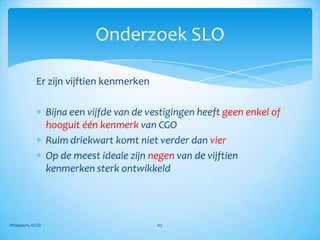 Onderzoek SLO

             Er zijn vijftien kenmerken

                   Bijna een vijfde van de vestigingen heeft geen enkel of
                   hooguit één kenmerk van CGO
                   Ruim driekwart komt niet verder dan vier
                   Op de meest ideale zijn negen van de vijftien
                   kenmerken sterk ontwikkeld




Philippens, ICGO                             65
 