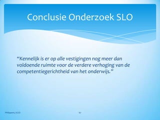 Conclusie Onderzoek SLO



            “Kennelijk is er op alle vestigingen nog meer dan
            voldoende ruimte voor de verdere verhoging van de
            competentiegerichtheid van het onderwijs.”




Philippens, ICGO                      67
 