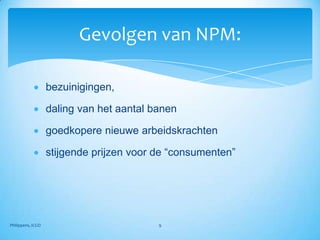 Gevolgen van NPM:

                   bezuinigingen,

                   daling van het aantal banen

                   goedkopere nieuwe arbeidskrachten

                   stijgende prijzen voor de “consumenten”




Philippens, ICGO                          9
 