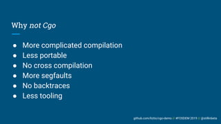 github.com/liztio/cgo-demo // #FOSDEM 2019 // @stillinbeta
Why not Cgo
● More complicated compilation
● Less portable
● No cross compilation
● More segfaults
● No backtraces
● Less tooling
 