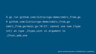 github.com/liztio/cgo-demo // #FOSDEM 2019 // @stillinbeta
$ go run github.com/liztio/cgo-demo/cmd/c_from_go
# github.com/liztio/cgo-demo/cmd/c_from_go
cmd/c_from_go/main.go:10:27: cannot use num (type
int) as type _Ctype_uint in argument to
_Cfunc_add_one
 