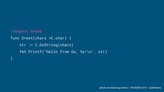 github.com/liztio/cgo-demo // #FOSDEM 2019 // @stillinbeta
//export Greet
func Greet(chars *C.char) {
str := C.GoString(chars)
fmt.Printf("Hello from Go, %s!n", str)
}
 