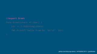 github.com/liztio/cgo-demo // #FOSDEM 2019 // @stillinbeta
//export Greet
func Greet(chars *C.char) {
str := C.GoString(chars)
fmt.Printf("Hello from Go, %s!n", str)
}
 