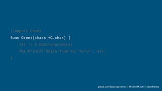 github.com/liztio/cgo-demo // #FOSDEM 2019 // @stillinbeta
//export Greet
func Greet(chars *C.char) {
str := C.GoString(chars)
fmt.Printf("Hello from Go, %s!n", str)
}
 