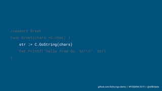 github.com/liztio/cgo-demo // #FOSDEM 2019 // @stillinbeta
//export Greet
func Greet(chars *C.char) {
str := C.GoString(chars)
fmt.Printf("Hello from Go, %s!n", str)
}
 