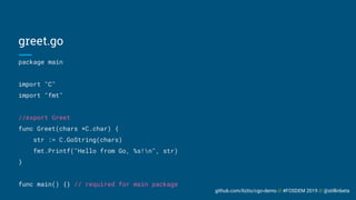 github.com/liztio/cgo-demo // #FOSDEM 2019 // @stillinbeta
package main
import "C"
import "fmt"
//export Greet
func Greet(chars *C.char) {
str := C.GoString(chars)
fmt.Printf("Hello from Go, %s!n", str)
}
func main() {} // required for main package
greet.go
 