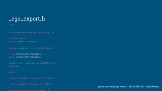 github.com/liztio/cgo-demo // #FOSDEM 2019 // @stillinbeta
_cgo_export.h
/* Code generated by cmd/cgo; DO NOT EDIT. */
/* package main */
#line 1 "cgo-builtin-prolog"
#include <stddef.h> /* for ptrdiff_t below */
#ifndef GO_CGO_EXPORT_PROLOGUE_H
#define GO_CGO_EXPORT_PROLOGUE_H
typedef struct { const char *p; ptrdiff_t n; }
_GoString_;
#endif
/* Start of preamble from import "C" comments.
*/
/* End of preamble from import "C" comments.
*/
/* Start of boilerplate cgo prologue. */
 