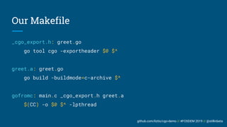 github.com/liztio/cgo-demo // #FOSDEM 2019 // @stillinbeta
Our Makefile
_cgo_export.h: greet.go
go tool cgo -exportheader $@ $^
greet.a: greet.go
go build -buildmode=c-archive $^
gofromc: main.c _cgo_export.h greet.a
$(CC) -o $@ $^ -lpthread
 