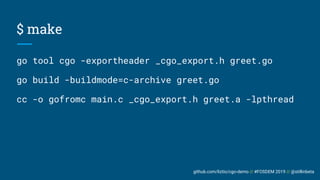 github.com/liztio/cgo-demo // #FOSDEM 2019 // @stillinbeta
$ make
go tool cgo -exportheader _cgo_export.h greet.go
go build -buildmode=c-archive greet.go
cc -o gofromc main.c _cgo_export.h greet.a -lpthread
 
