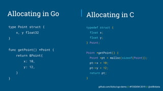 github.com/liztio/cgo-demo // #FOSDEM 2019 // @stillinbeta
Allocating in Go
type Point struct {
x, y float32
}
func getPoint() *Point {
return &Point{
x: 10,
y: 12,
}
}
typedef struct {
float x;
float y;
} Point;
Point *getPoint() {
Point *pt = malloc(sizeof(Point));
pt->x = 10;
pt->y = 12;
return pt;
}
Allocating in C
 