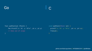 github.com/liztio/cgo-demo // #FOSDEM 2019 // @stillinbeta
Go
func usePoint(pt *Point) {
fmt.Printf("x: %f, y: %fn", pt.x, pt.y)
// Goes out of scope
}
void usePoint(Point *pt) {
printf("x: %f, y: %fn", pt->x, pt->y);
free(pt);
}
C
 