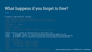 github.com/liztio/cgo-demo // #FOSDEM 2019 // @stillinbeta
What happens if you forget to free?
$ valgrind --leak-check=full ./gofromc
==7974== Memcheck, a memory error detector
==7974== Copyright (C) 2002-2017, and GNU GPL'd, by Julian Seward et al.
==7974== Using Valgrind-3.13.0 and LibVEX; rerun with -h for copyright info
==7974== Command: ./gofromc
==7974==
x: 10.000000, y: 12.000000
==7974==
==7974== HEAP SUMMARY:
==7974== in use at exit: 8 bytes in 1 blocks
==7974== total heap usage: 2 allocs, 1 frees, 1,032 bytes allocated
==7974==
==7974== 8 bytes in 1 blocks are definitely lost in loss record 1 of 1
==7974== at 0x4C2FB0F: malloc (in /usr/lib/valgrind/vgpreload_memcheck-amd64-linux.so)
==7974== by 0x10869B: getPoint (in /home/liz/src/github.com/liztio/cgo-demo/src/gofromc/gofromc)
==7974== by 0x10871C: main (in /home/liz/src/github.com/liztio/cgo-demo/src/gofromc/gofromc)
==7974==
==7974== LEAK SUMMARY:
==7974== definitely lost: 8 bytes in 1 blocks
==7974== indirectly lost: 0 bytes in 0 blocks
==7974== possibly lost: 0 bytes in 0 blocks
==7974== still reachable: 0 bytes in 0 blocks
==7974== suppressed: 0 bytes in 0 blocks
==7974==
==7974== For counts of detected and suppressed errors, rerun with: -v
==7974== ERROR SUMMARY: 1 errors from 1 contexts (suppressed: 0 from 0)
 