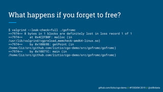 github.com/liztio/cgo-demo // #FOSDEM 2019 // @stillinbeta
What happens if you forget to free?
$ valgrind --leak-check=full ./gofromc
==7974== 8 bytes in 1 blocks are definitely lost in loss record 1 of 1
==7974== at 0x4C2FB0F: malloc (in
/usr/lib/valgrind/vgpreload_memcheck-amd64-linux.so)
==7974== by 0x10869B: getPoint (in
/home/liz/src/github.com/liztio/cgo-demo/src/gofromc/gofromc)
==7974== by 0x10871C: main (in
/home/liz/src/github.com/liztio/cgo-demo/src/gofromc/gofromc)
 