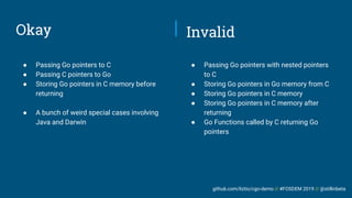 github.com/liztio/cgo-demo // #FOSDEM 2019 // @stillinbeta
Okay
● Passing Go pointers to C
● Passing C pointers to Go
● Storing Go pointers in C memory before
returning
● A bunch of weird special cases involving
Java and Darwin
● Passing Go pointers with nested pointers
to C
● Storing Go pointers in Go memory from C
● Storing Go pointers in C memory
● Storing Go pointers in C memory after
returning
● Go Functions called by C returning Go
pointers
Invalid
 