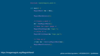 github.com/liztio/cgo-demo // #FOSDEM 2019 // @stillinbeta
#include <wand/magick_wand.h>
int main() {
MagickWand *mw = NULL;
MagickWandGenesis();
/* Create a wand */
mw = NewMagickWand();
/* Read the input image */
MagickReadImage(mw,"logo:");
/* write it */
MagickWriteImage(mw,"logo.jpg");
/* Tidy up */
if(mw) mw = DestroyMagickWand(mw);
MagickWandTerminus();
}
https://imagemagick.org/MagickWand/
 