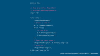 github.com/liztio/cgo-demo // #FOSDEM 2019 // @stillinbeta
package main
// #cgo pkg-config: MagickWand
// #include <wand/MagickWand.h>
import "C"
func main() {
C.MagickWandGenesis()
/* Create a wand */
mw := C.NewMagickWand()
defer func() {
/* Tidy up */
C.DestroyMagickWand(mw)
C.MagickWandTerminus()
}()
/* Read the input image */
C.MagickReadImage(mw, C.CString("logo:"))
/* write it */
C.MagickWriteImage(mw,
C.CString("logo.jpg"))
}
 