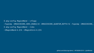github.com/liztio/cgo-demo // #FOSDEM 2019 // @stillinbeta
$ pkg-config MagickWand --cflags
-fopenmp -DMAGICKCORE_HDRI_ENABLE=0 -DMAGICKCORE_QUANTUM_DEPTH=16 -fopenmp -DMAGICKCORE_
$ pkg-config MagickWand --libs
-lMagickWand-6.Q16 -lMagickCore-6.Q16
 