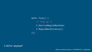 github.com/liztio/cgo-demo // #FOSDEM 2019 // @stillinbeta
C defer anyone?
defer func() {
/* Tidy up */
C.DestroyMagickWand(mw)
C.MagickWandTerminus()
}()
 