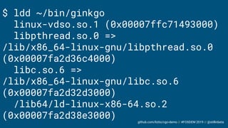 github.com/liztio/cgo-demo // #FOSDEM 2019 // @stillinbeta
$ ldd ~/bin/ginkgo
linux-vdso.so.1 (0x00007ffc71493000)
libpthread.so.0 =>
/lib/x86_64-linux-gnu/libpthread.so.0
(0x00007fa2d36c4000)
libc.so.6 =>
/lib/x86_64-linux-gnu/libc.so.6
(0x00007fa2d32d3000)
/lib64/ld-linux-x86-64.so.2
(0x00007fa2d38e3000)
 