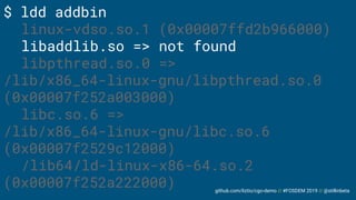 github.com/liztio/cgo-demo // #FOSDEM 2019 // @stillinbeta
$ ldd addbin
linux-vdso.so.1 (0x00007ffd2b966000)
libaddlib.so => not found
libpthread.so.0 =>
/lib/x86_64-linux-gnu/libpthread.so.0
(0x00007f252a003000)
libc.so.6 =>
/lib/x86_64-linux-gnu/libc.so.6
(0x00007f2529c12000)
/lib64/ld-linux-x86-64.so.2
(0x00007f252a222000)
 