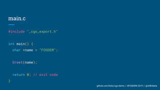 github.com/liztio/cgo-demo // #FOSDEM 2019 // @stillinbeta
main.c
#include "_cgo_export.h"
int main() {
char *name = "FOSDEM";
Greet(name);
return 0; // exit code
}
 
