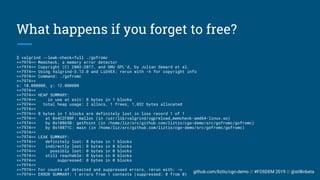 github.com/liztio/cgo-demo // #FOSDEM 2019 // @stillinbeta
What happens if you forget to free?
$ valgrind --leak-check=full ./gofromc
==7974== Memcheck, a memory error detector
==7974== Copyright (C) 2002-2017, and GNU GPL'd, by Julian Seward et al.
==7974== Using Valgrind-3.13.0 and LibVEX; rerun with -h for copyright info
==7974== Command: ./gofromc
==7974==
x: 10.000000, y: 12.000000
==7974==
==7974== HEAP SUMMARY:
==7974== in use at exit: 8 bytes in 1 blocks
==7974== total heap usage: 2 allocs, 1 frees, 1,032 bytes allocated
==7974==
==7974== 8 bytes in 1 blocks are definitely lost in loss record 1 of 1
==7974== at 0x4C2FB0F: malloc (in /usr/lib/valgrind/vgpreload_memcheck-amd64-linux.so)
==7974== by 0x10869B: getPoint (in /home/liz/src/github.com/liztio/cgo-demo/src/gofromc/gofromc)
==7974== by 0x10871C: main (in /home/liz/src/github.com/liztio/cgo-demo/src/gofromc/gofromc)
==7974==
==7974== LEAK SUMMARY:
==7974== definitely lost: 8 bytes in 1 blocks
==7974== indirectly lost: 0 bytes in 0 blocks
==7974== possibly lost: 0 bytes in 0 blocks
==7974== still reachable: 0 bytes in 0 blocks
==7974== suppressed: 0 bytes in 0 blocks
==7974==
==7974== For counts of detected and suppressed errors, rerun with: -v
==7974== ERROR SUMMARY: 1 errors from 1 contexts (suppressed: 0 from 0)
 