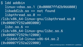 github.com/liztio/cgo-demo // #FOSDEM 2019 // @stillinbeta
$ ldd addbin
linux-vdso.so.1 (0x00007ffd2b966000)
libaddlib.so => not found
libpthread.so.0 =>
/lib/x86_64-linux-gnu/libpthread.so.0
(0x00007f252a003000)
libc.so.6 =>
/lib/x86_64-linux-gnu/libc.so.6
(0x00007f2529c12000)
/lib64/ld-linux-x86-64.so.2
(0x00007f252a222000)
 