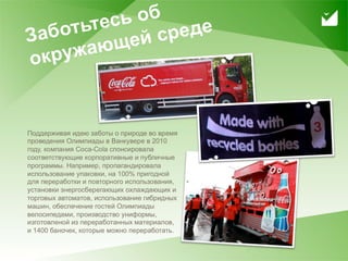 тьтесь об
     З або      ей с реде
       круж ающ
     о


     Поддерживая идею заботы о природе во время
     проведения Олимпиады в Ванкувере в 2010
     году, компания Coca-Cola спонсировала
     соответствующие корпоративные и публичные
     программы. Например, пропагандировала
     использование упаковки, на 100% пригодной
     для переработки и повторного использования,
     установки энергосберегающих охлаждающих и
     торговых автоматов, использование гибридных
     машин, обеспечение гостей Олимпиады
     велосипедами, производство униформы,
     изготовленой из переработанных материалов,
     и 1400 баночек, которые можно переработать.

12
 