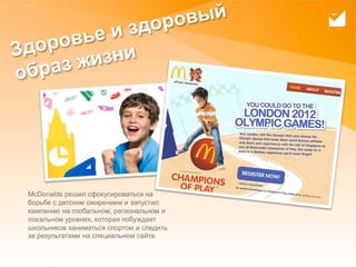 доро вый
     овь еиз
Здор     изни
обр аз ж




     McDonalds решил сфокусироваться на
     борьбе с детским ожирением и запустил
     кампанию на глобальном, региональном и
     локальном уровнях, которая побуждает
     школьников заниматься спортом и следить
     за результатами на специальном сайте.

17
 