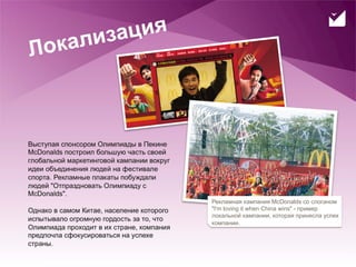 лиза ция
     Л ока



     Выступая спонсором Олимпиады в Пекине
     McDonalds построил большую часть своей
     глобальной маркетинговой кампании вокруг
     идеи объединения людей на фестивале
     спорта. Рекламные плакаты побуждали
     людей "Отпраздновать Олимпиаду с
     McDonalds".
                                                Рекламная кампания McDonalds со слоганом
     Однако в самом Китае, население которого   "I'm loving it when China wins" - пример
                                                локальной кампании, которая принесла успех
     испытывало огромную гордость за то, что
                                                компании.
     Олимпиада проходит в их стране, компания
     предпочла сфокусироваться на успехе
     страны.
21
 