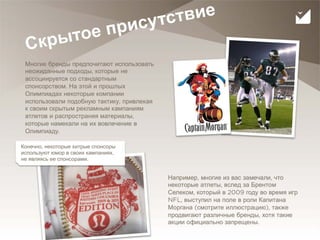 сутс твие
                  тое при
 С кры
 Многие бренды предпочитают использовать
 неожиданные подходы, которые не
 ассоциируется со стандартным
 спонсорством. На этой и прошлых
 Олимпиадах некоторые компании
 использовали подобную тактику, привлекая
 к своим скрытым рекламным кампаниям
 атлетов и распространяя материалы,
 которые намекали на их вовлечение в
 Олимпиаду.

Конечно, некоторые хитрые спонсоры
используют юмор в своих кампаниях,
не являясь ее спонсорами.


                                            Например, многие из вас замечали, что
                                            некоторые атлеты, вслед за Брентом
                                            Селеком, который в 2009 году во время игр
                                            NFL, выступил на поле в роли Капитана
                                            Моргана (смотрите иллюстрацию), также
                                            продвигают различные бренды, хотя такие
                                            акции официально запрещены.
30
 
