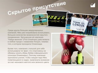 сутс твие
                    тое при
     С кры


     Среди других больших международных
     компаний, Nike уже попробовала использовать
     большое количество возможностей скрытого
     продвижения. Запущенная ей кампания
     "Найди величие" (Find Greatness) действовала
     в любом городе с названием Лондон, помимо
     того, в котором проходила Олимпиада.

     Кроме того, компания с пользой для себя
     использовала тот факт, что спортсмены не
     обязаны носить обувь Adidas (официального
     спонсора Олимпиады). Поэтому компания
     приложила усилия, чтобы каждая пара Nike,
     появляющаюся в кадре, привлекала внимание
     за счет неонового желтого или зеленого цвета.



31
 