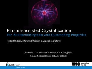 Challenge the future
Delft
University of
Technology
Plasma-assisted Crystallization
For Submicron Crystals with Outstanding Properties
Norbert Radacsi, Intensified Reaction & Separation Systems
Co-authors: A. I. Stankiewicz, R. Ambrus, Y. L. M. Creyghton,
A. E. D. M. van der Heijden and J. H. ter Horst
Submicron
 