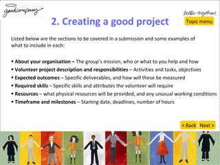 2. Creating a good project Listed below are the sections to be covered in a submission and some examples of  what to include in each: About your organisation –  The group’s mission, who or what to you help and how Volunteer project description and responsibilities  – Activities and tasks, objectives Expected outcomes  – Specific deliverables, and how will these be measured Required skills  – Specific skills and attributes the volunteer will require Resources  – what physical resources will be provided, and any unusual working conditions Timeframe and milestones  – Starting date, deadlines, number of hours Topic menu Next > < Back 