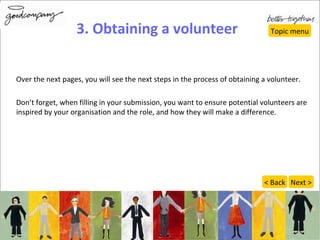 3. Obtaining a volunteer Over the next pages, you will see the next steps in the process of obtaining a volunteer. Don’t forget, when filling in your submission, you want to ensure potential volunteers are inspired by your organisation and the role, and how they will make a difference. Topic menu Next > < Back 