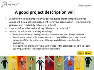 Be written well (remember our website is public and the information you upload will be a published document from your organisation – check spelling, grammar and readability before you submit) Have an informative and enticing title – catchy ones help! Inspire the volunteer to act by including: Several sentences on the organisation - what it does, who it helps and how  Detail on the role so volunteers can assess if they will be a ‘good match’ and determine if they have the time, skills and availability to complete the project/role  How doing this project will make a difference to the organisation and the people you help, and what the specific difference will be A good project description will < Back Next > 